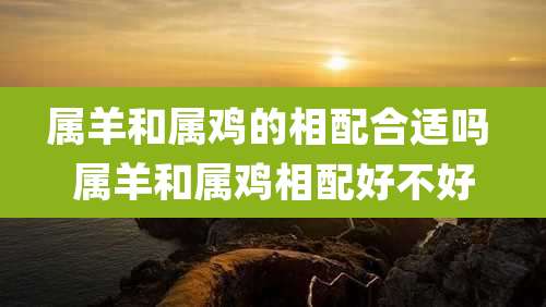 属羊和属鸡的相配合适吗 属羊和属鸡相配好不好