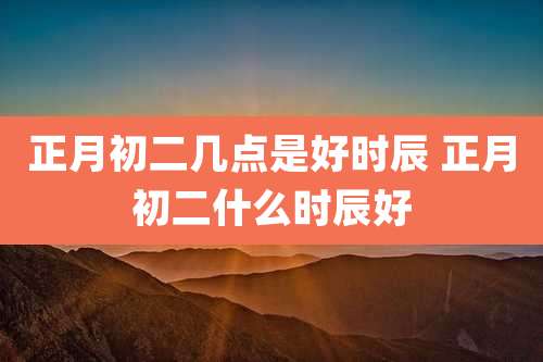正月初二几点是好时辰 正月初二什么时辰好