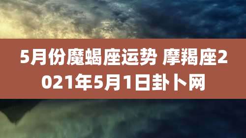 5月份魔蝎座运势 摩羯座2021年5月1日卦卜网