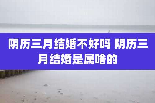 阴历三月结婚不好吗 阴历三月结婚是属啥的