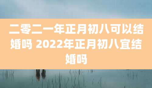 二零二一年正月初八可以结婚吗 2022年正月初八宜结婚吗