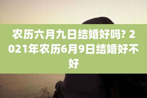 农历六月九日结婚好吗? 2021年农历6月9日结婚好不好