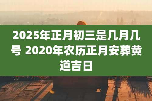 2025年正月初三是几月几号 2020年农历正月安葬黄道吉日