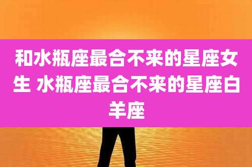 和水瓶座最合不来的星座女生 水瓶座最合不来的星座白羊座