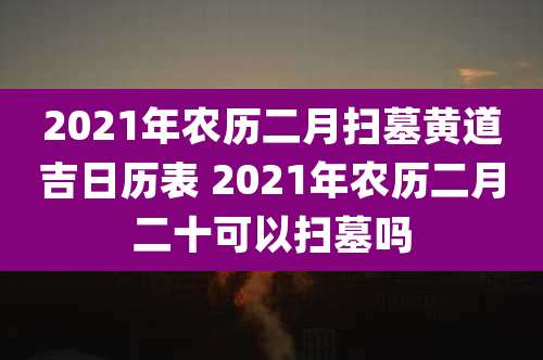 2021年农历二月扫墓黄道吉日历表 2021年农历二月二十可以扫墓吗