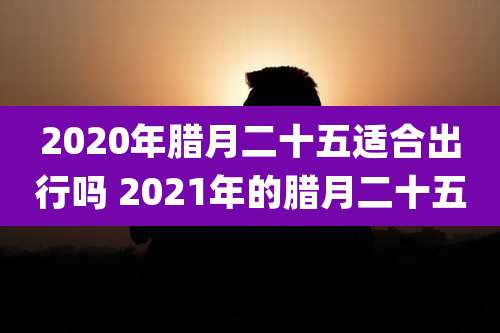 2020年腊月二十五适合出行吗 2021年的腊月二十五