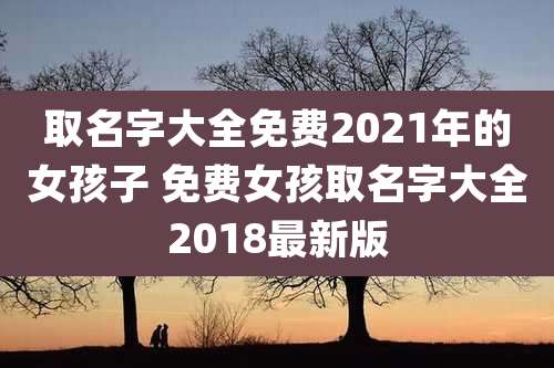 取名字大全免费2021年的女孩子 免费女孩取名字大全2018最新版
