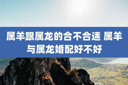 属羊跟属龙的合不合适 属羊与属龙婚配好不好