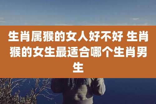 生肖属猴的女人好不好 生肖猴的女生最适合哪个生肖男生