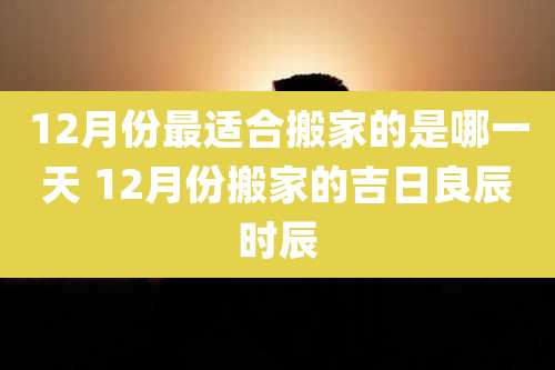 12月份最适合搬家的是哪一天 12月份搬家的吉日良辰时辰