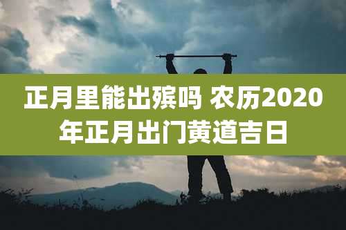 正月里能出殡吗 农历2020年正月出门黄道吉日
