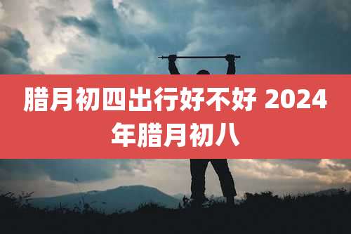 腊月初四出行好不好 2024年腊月初八