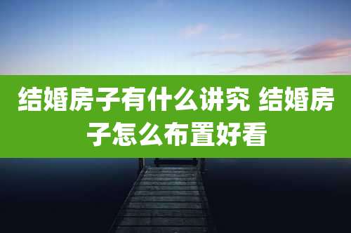 结婚房子有什么讲究 结婚房子怎么布置好看