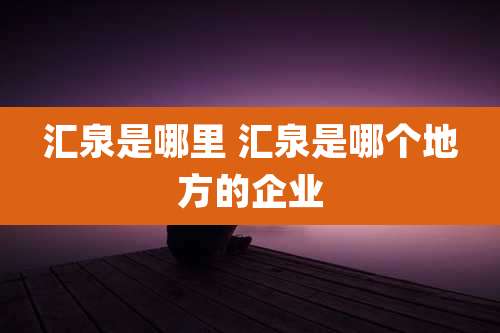汇泉是哪里 汇泉是哪个地方的企业