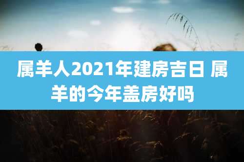 属羊人2021年建房吉日 属羊的今年盖房好吗