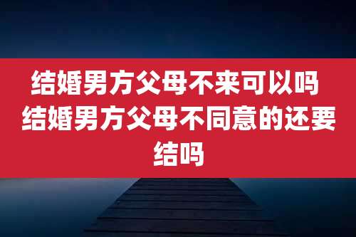 结婚男方父母不来可以吗 结婚男方父母不同意的还要结吗