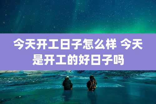 今天开工日子怎么样 今天是开工的好日子吗
