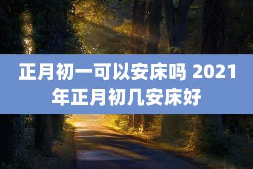 正月初一可以安床吗 2021年正月初几安床好