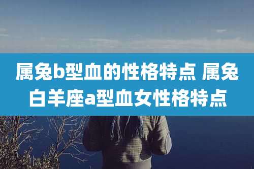 属兔b型血的性格特点 属兔白羊座a型血女性格特点