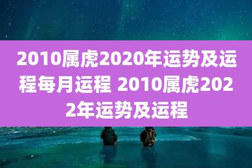 2010属虎2020年运势及运程每月运程 2010属虎2022年运势及运程