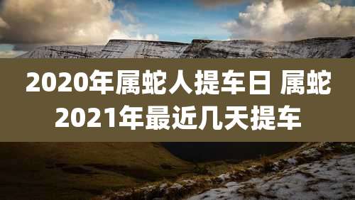 2020年属蛇人提车日 属蛇2021年最近几天提车