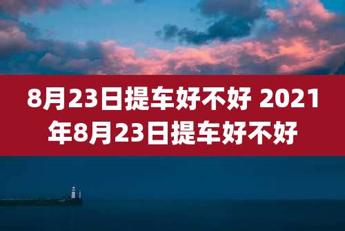 8月23日提车好不好 2021年8月23日提车好不好