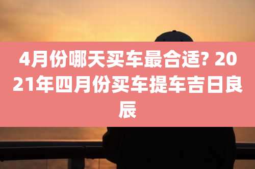 4月份哪天买车最合适? 2021年四月份买车提车吉日良辰