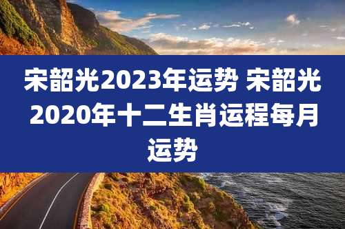 宋韶光2023年运势 宋韶光2020年十二生肖运程每月运势