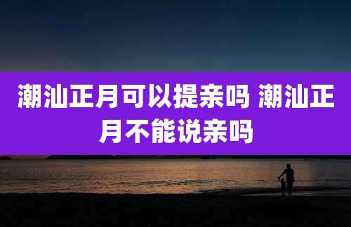 潮汕正月可以提亲吗 潮汕正月不能说亲吗