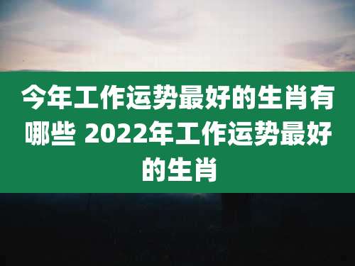 今年工作运势最好的生肖有哪些 2022年工作运势最好的生肖