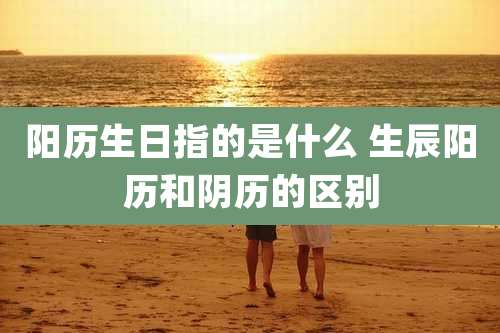 阳历生日指的是什么 生辰阳历和阴历的区别