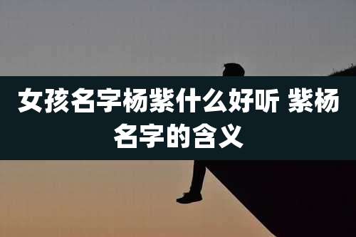 女孩名字杨紫什么好听 紫杨名字的含义