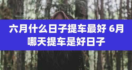 六月什么日子提车最好 6月哪天提车是好日子