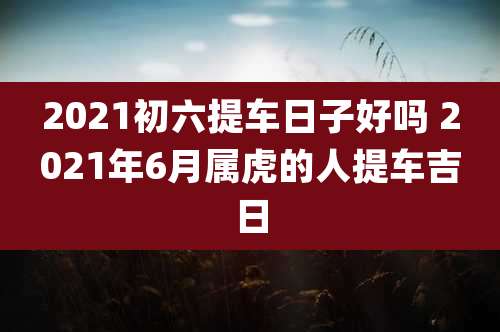 2021初六提车日子好吗 2021年6月属虎的人提车吉日