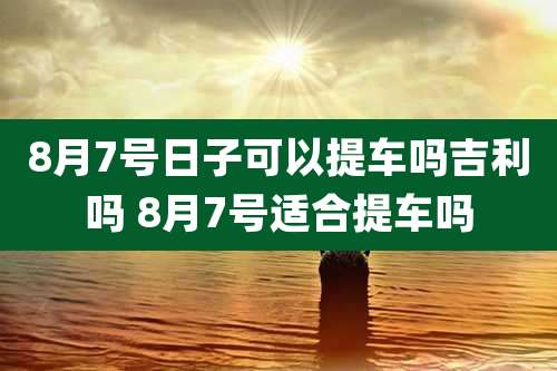 8月7号日子可以提车吗吉利吗 8月7号适合提车吗
