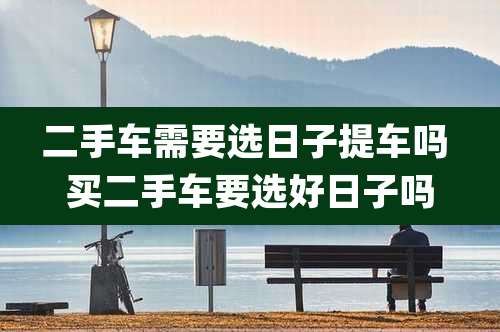 二手车需要选日子提车吗 买二手车要选好日子吗