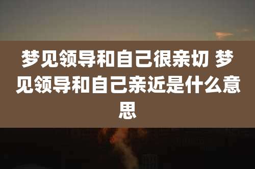 梦见领导和自己很亲切 梦见领导和自己亲近是什么意思