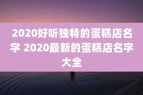 2020好听独特的蛋糕店名字 2020最新的蛋糕店名字大全