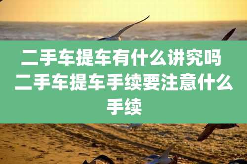 二手车提车有什么讲究吗 二手车提车手续要注意什么手续