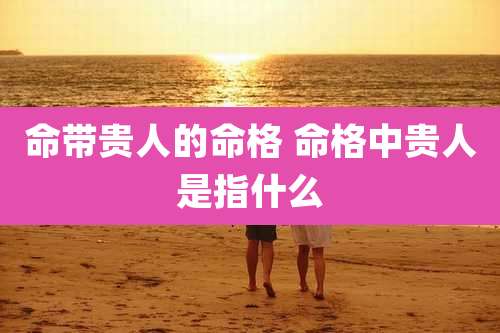 命带贵人的命格 命格中贵人是指什么