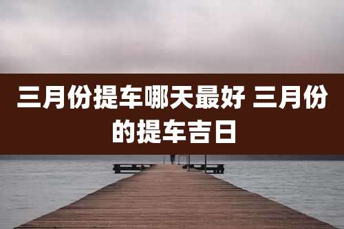 三月份提车哪天最好 三月份的提车吉日