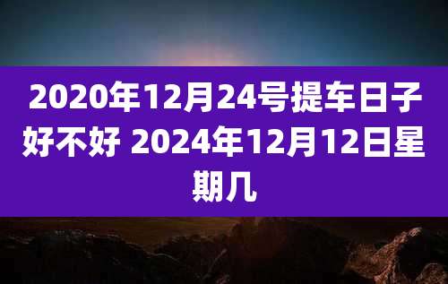 2020年12月24号提车日子好不好 2024年12月12日星期几
