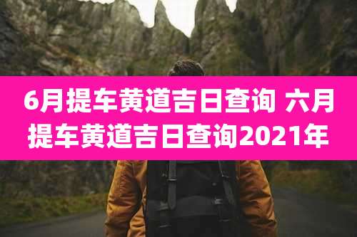6月提车黄道吉日查询 六月提车黄道吉日查询2021年