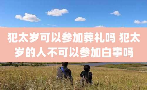 犯太岁可以参加葬礼吗 犯太岁的人不可以参加白事吗