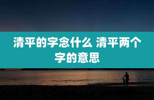 清平的字念什么 清平两个字的意思