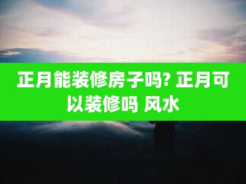 正月能装修房子吗? 正月可以装修吗 风水
