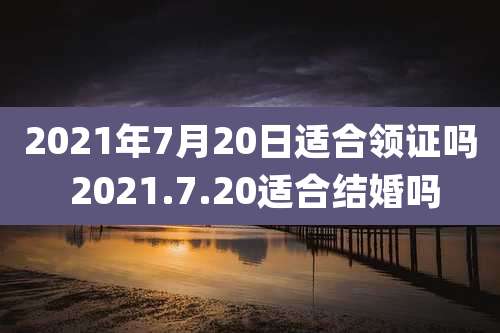 2021年7月20日适合领证吗 2021.7.20适合结婚吗