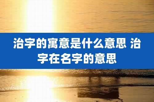 治字的寓意是什么意思 治字在名字的意思
