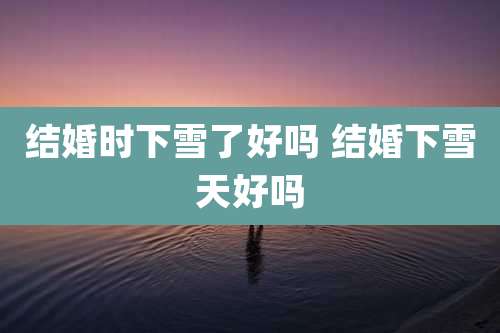 结婚时下雪了好吗 结婚下雪天好吗