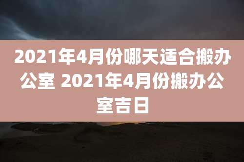 2021年4月份哪天适合搬办公室 2021年4月份搬办公室吉日